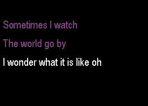 Sometimes I watch

The world go by

lwonder what it is like oh
