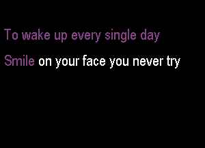 To wake up every single day

Smile on your face you never try