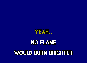 YEAH..
N0 FLAME
WOULD BURN BRIGHTER