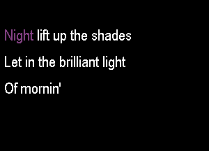 Night lift up the shades
Let in the brilliant light

Of mornin'