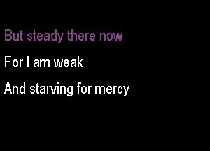But steady there now

For I am weak

And starving for mercy