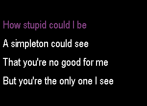 How stupid could I be

A simpleton could see

That you're no good for me

But you're the only one I see