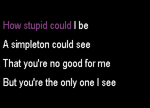 How stupid could I be

A simpleton could see

That you're no good for me

But you're the only one I see