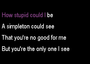 How stupid could I be

A simpleton could see

That you're no good for me

But you're the only one I see