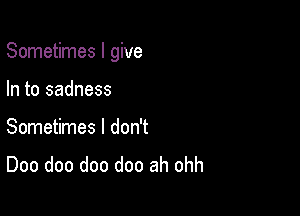 Sometimes I give

In to sadness
Sometimes I don't
Doo doo doo doo ah ohh