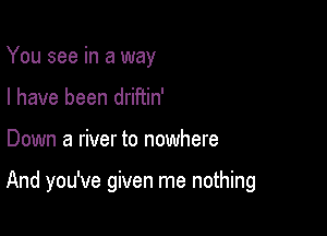 You see in a way
I have been drifiin'

Down a river to nowhere

And you've given me nothing
