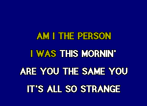 AM I THE PERSON

I WAS THIS MORNIN'
ARE YOU THE SAME YOU
IT'S ALL 80 STRANGE