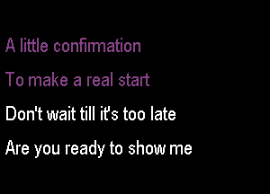 A little confirmation
To make a real start

Don't wait till ifs too late

Are you ready to show me