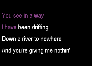 You see in a way
I have been drifiing

Down a river to nowhere

And you're giving me nothin'