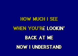 HOW MUCH I SEE

WHEN YOU'RE LOOKIN'
BACK AT ME
NOW I UNDERSTAND