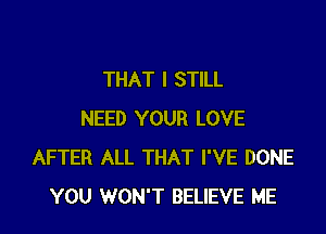 THAT I STILL

NEED YOUR LOVE
AFTER ALL THAT I'VE DONE
YOU WON'T BELIEVE ME
