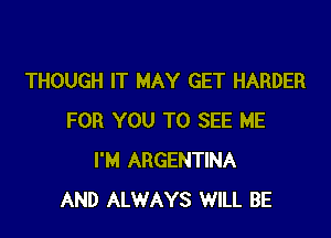 THOUGH IT MAY GET HARDER

FOR YOU TO SEE ME
I'M ARGENTINA
AND ALWAYS WILL BE