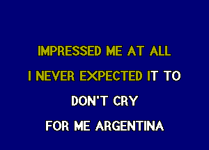 IMPRESSED ME AT ALL

I NEVER EXPECTED IT TO
DON'T CRY
FOR ME ARGENTINA