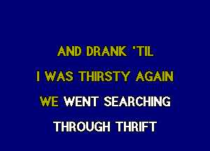 AND DRANK 'TIL

I WAS THIRSTY AGAIN
WE WENT SEARCHING
THROUGH THRIFT