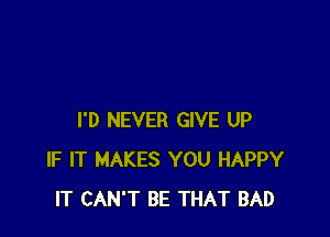 I'D NEVER GIVE UP
IF IT MAKES YOU HAPPY
IT CAN'T BE THAT BAD