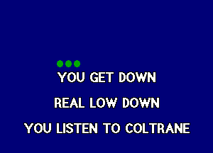 YOU GET DOWN
REAL LOW DOWN
YOU LISTEN TO COLTRANE