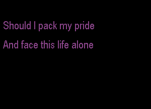 Should I pack my pride

And face this life alone