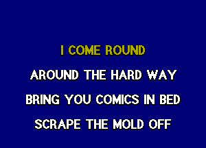 I COME ROUND

AROUND THE HARD WAY
BRING YOU COMICS IN BED
SCRAPE THE MOLD OFF