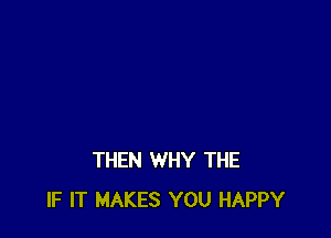 THEN WHY THE
IF IT MAKES YOU HAPPY