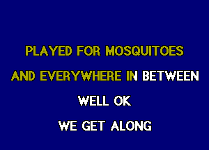 PLAYED FOR MOSQUITOES
AND EVERYWHERE IN BETWEEN
WELL 0K
WE GET ALONG