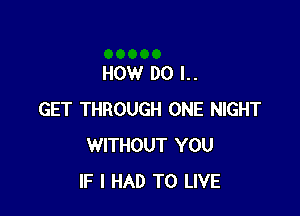 HOW DO I..

GET THROUGH ONE NIGHT
WITHOUT YOU
IF I HAD TO LIVE