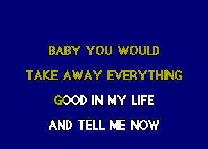 BABY YOU WOULD

TAKE AWAY EVERYTHING
GOOD IN MY LIFE
AND TELL ME NOW