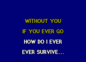 WITHOUT YOU

IF YOU EVER GO
HOW DO I EVER
EVER SURVIVE...