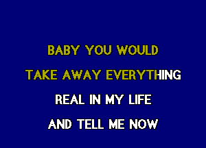 BABY YOU WOULD

TAKE AWAY EVERYTHING
REAL IN MY LIFE
AND TELL ME NOW