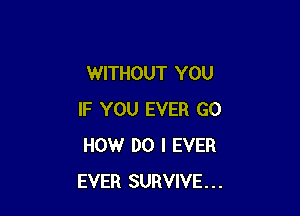 WITHOUT YOU

IF YOU EVER GO
HOW DO I EVER
EVER SURVIVE...