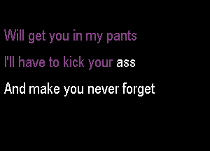 Will get you in my pants

I'll have to kick your ass

And make you never forget