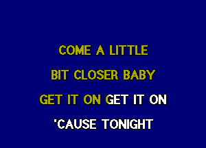 COME A LITTLE

BIT CLOSER BABY
GET IT ON GET IT ON
'CAUSE TONIGHT