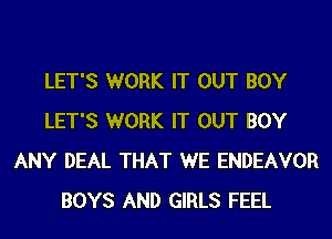 LET'S WORK IT OUT BOY
LET'S WORK IT OUT BOY
ANY DEAL THAT WE ENDEAVOR
BOYS AND GIRLS FEEL