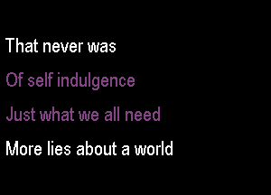 That never was

Of self indulgence

Just what we all need

More lies about a world