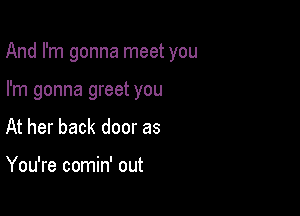 And I'm gonna meet you

I'm gonna greet you
At her back door as

You're comin' out