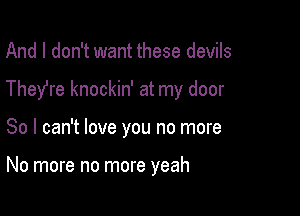 And I don't want these devils

They're knockin' at my door

So I can't love you no more

No more no more yeah