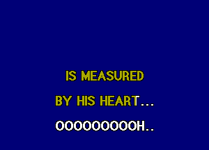 IS MEASURED
BY HIS HEART...
OOOOOOOOOH..