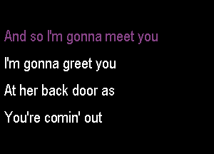 And so I'm gonna meet you

I'm gonna greet you
At her back door as

You're comin' out