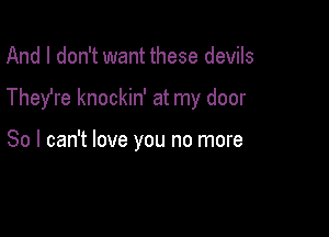 And I don't want these devils

They're knockin' at my door

So I can't love you no more