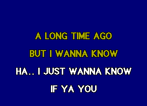 A LONG TIME AGO

BUT I WANNA KNOW
HA.. I JUST WANNA KNOW
IF YA YOU