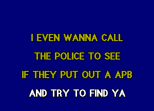I EVEN WANNA CALL

THE POLICE TO SEE
IF THEY PUT OUT A APB
AND TRY TO FIND YA