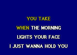 YOU TAKE

WHEN THE MORNING
LIGHTS YOUR FACE
I JUST WANNA HOLD YOU