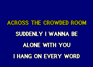 ACROSS THE CROWDED ROOM

SUDDENLY I WANNA BE
ALONE WITH YOU
I HANG 0N EVERY WORD