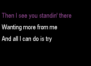 Then I see you standin' there

Wanting more from me

And all I can do is try