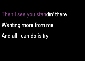 Then I see you standin' there

Wanting more from me

And all I can do is try