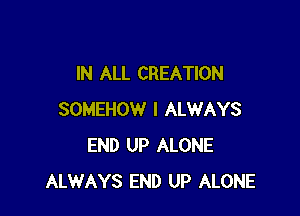 IN ALL CREATION

SOMEHOW I ALWAYS
END UP ALONE
ALWAYS END UP ALONE