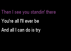 Then I see you standin' there

You're all I'll ever be

And all I can do is try