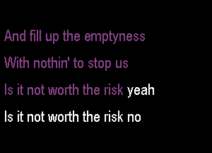 And full up the emptyness
With nothin' to stop us

Is it not worth the risk yeah

Is it not worth the risk no