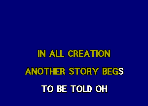 IN ALL CREATION
ANOTHER STORY BEGS
TO BE TOLD 0H
