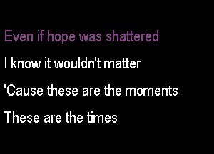 Even if hope was shattered

I know it wouldn't matter
'Cause these are the moments

These are the times