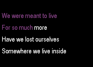 We were meant to live
For so much more

Have we lost ourselves

Somewhere we live inside